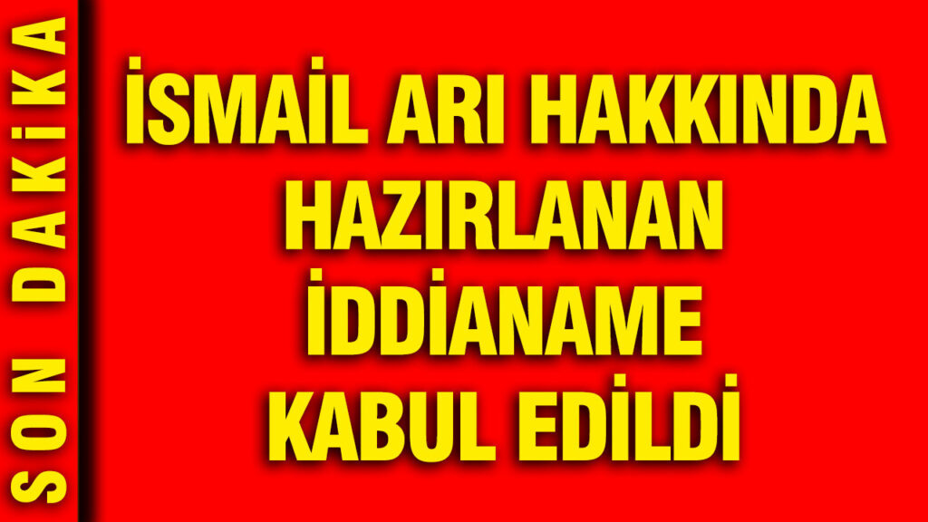 İsmail Arı’nın İddianamesi Mahkeme Tarafından Onaylandı